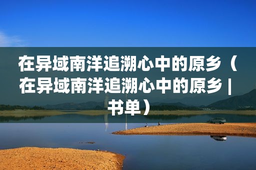 在异域南洋追溯心中的原乡（在异域南洋追溯心中的原乡 | 书单）