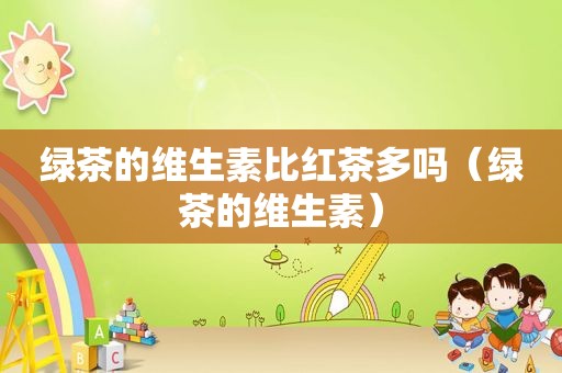 绿茶的维生素比红茶多吗（绿茶的维生素）