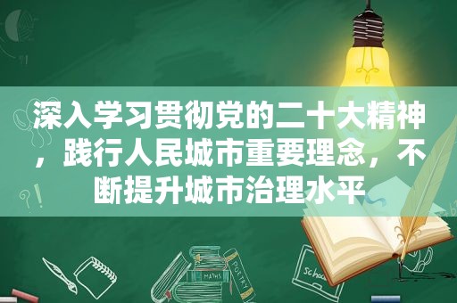 深入学习贯彻党的二十大精神，践行人民城市重要理念，不断提升城市治理水平