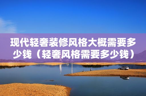 现代轻奢装修风格大概需要多少钱（轻奢风格需要多少钱）