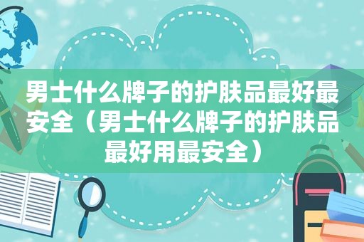 男士什么牌子的护肤品最好最安全（男士什么牌子的护肤品最好用最安全）