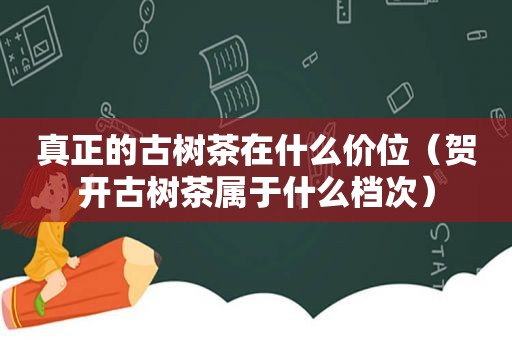 真正的古树茶在什么价位（贺开古树茶属于什么档次）