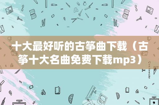 十大最好听的古筝曲下载（古筝十大名曲免费下载mp3）