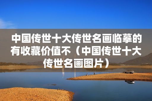 中国传世十大传世名画临摹的有收藏价值不（中国传世十大传世名画图片）