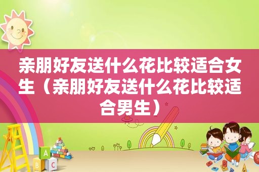 亲朋好友送什么花比较适合女生（亲朋好友送什么花比较适合男生）