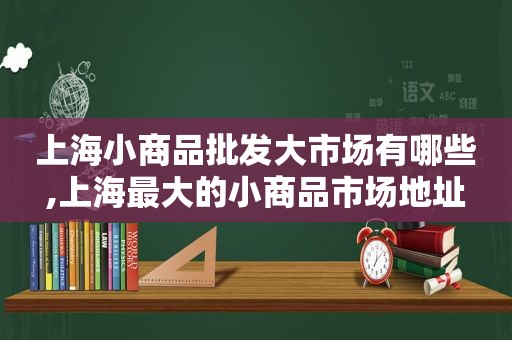 上海小商品批发大市场有哪些,上海最大的小商品市场地址