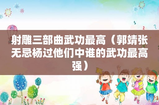 射雕三部曲武功最高（郭靖张无忌杨过他们中谁的武功最高强）