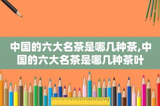 中国的六大名茶是哪几种茶,中国的六大名茶是哪几种茶叶