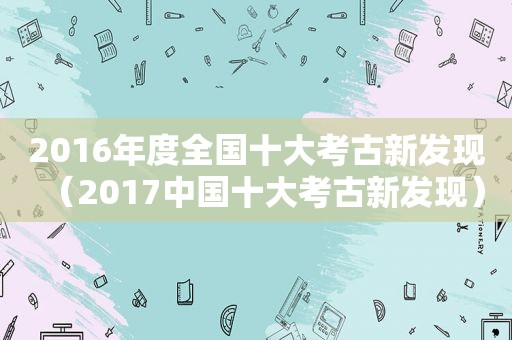 2016年度全国十大考古新发现（2017中国十大考古新发现）