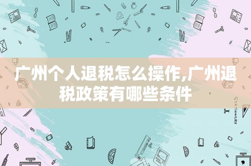 广州个人退税怎么操作,广州退税政策有哪些条件