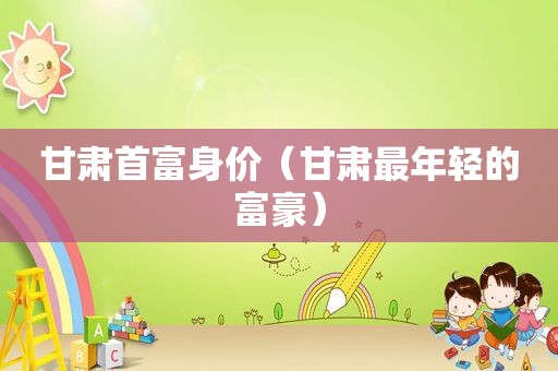 甘肃首富身价（甘肃最年轻的富豪）