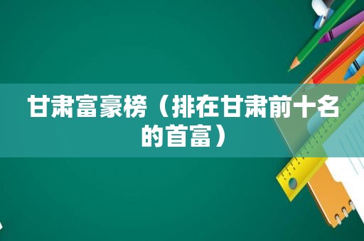 甘肃富豪榜（排在甘肃前十名的首富）