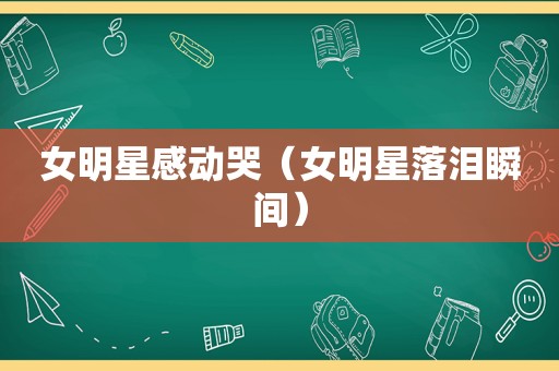 女明星感动哭（女明星落泪瞬间）