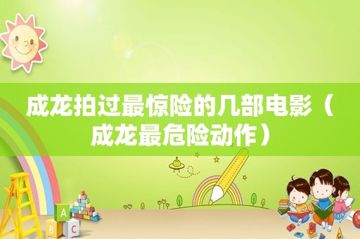 成龙拍过最惊险的几部电影（成龙最危险动作）