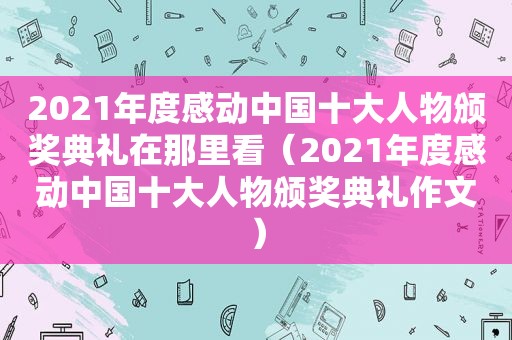 2021年度感动中国十大人物颁奖典礼在那里看（2021年度感动中国十大人物颁奖典礼作文）