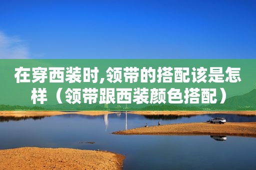 在穿西装时,领带的搭配该是怎样（领带跟西装颜色搭配）