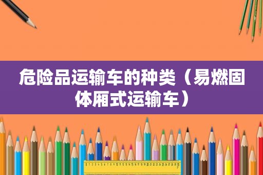 危险品运输车的种类（易燃固体厢式运输车）