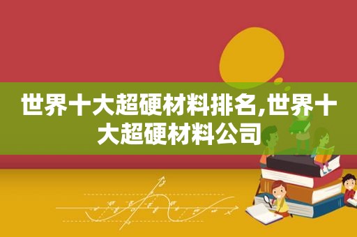 世界十大超硬材料排名,世界十大超硬材料公司