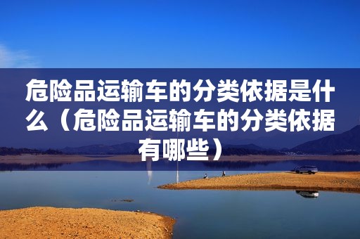 危险品运输车的分类依据是什么（危险品运输车的分类依据有哪些）