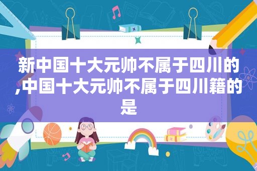 新中国十大元帅不属于四川的,中国十大元帅不属于四川籍的是