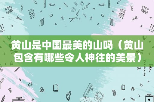 黄山是中国最美的山吗（黄山包含有哪些令人神往的美景）