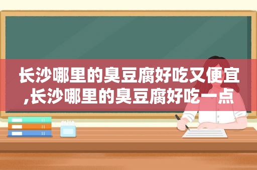 长沙哪里的臭豆腐好吃又便宜,长沙哪里的臭豆腐好吃一点