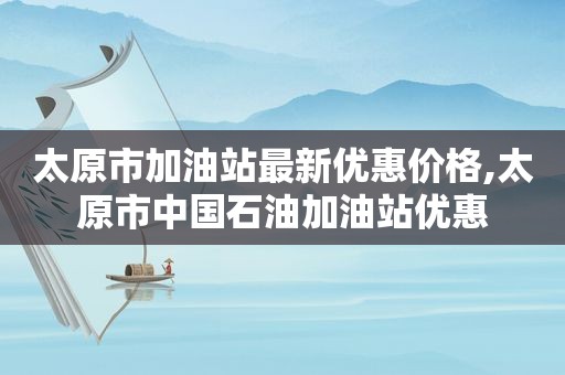 太原市加油站最新优惠价格,太原市中国石油加油站优惠
