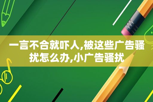 一言不合就吓人,被这些广告骚扰怎么办,小广告骚扰