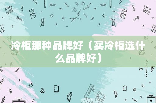 冷柜那种品牌好（买冷柜选什么品牌好）