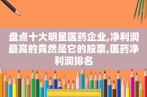 盘点十大明星医药企业,净利润最高的竟然是它的股票,医药净利润排名