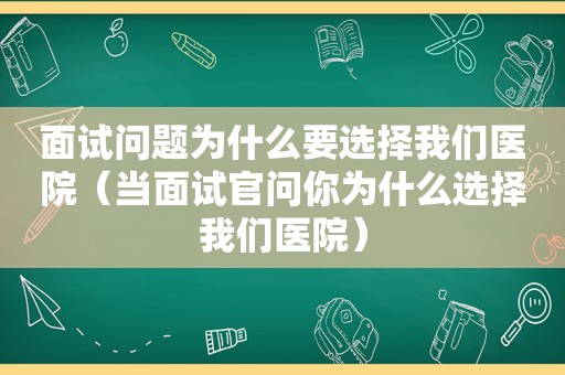 面试问题为什么要选择我们医院（当面试官问你为什么选择我们医院）
