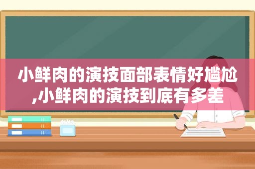 小鲜肉的演技面部表情好尴尬,小鲜肉的演技到底有多差