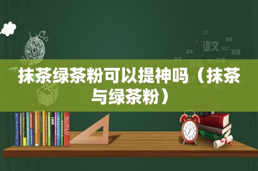 抹茶绿茶粉可以提神吗（抹茶与绿茶粉）