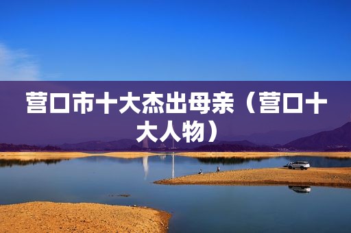 营口市十大杰出母亲（营口十大人物）