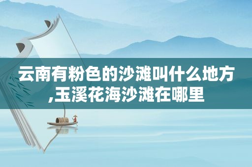 云南有粉色的沙滩叫什么地方,玉溪花海沙滩在哪里