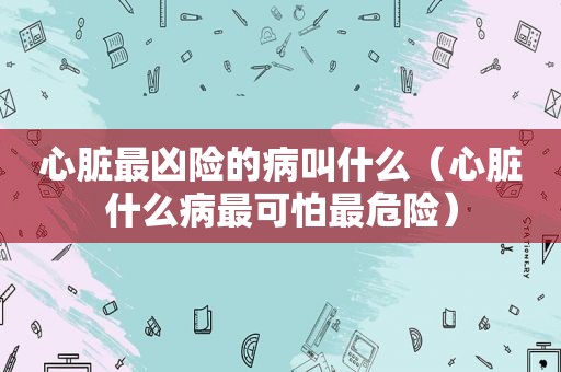 心脏最凶险的病叫什么（心脏什么病最可怕最危险）