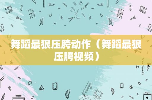 舞蹈最狠压胯动作（舞蹈最狠压胯视频）