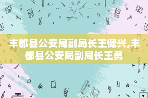 丰都县公安局副局长王健兴,丰都县公安局副局长王勇