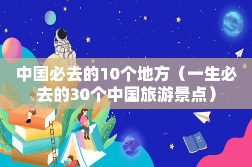 中国必去的10个地方（一生必去的30个中国旅游景点）