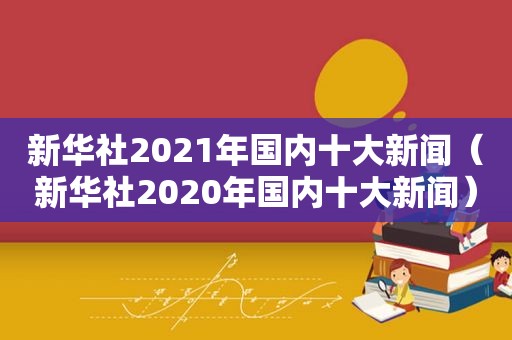 新华社2021年国内十大新闻（新华社2020年国内十大新闻）