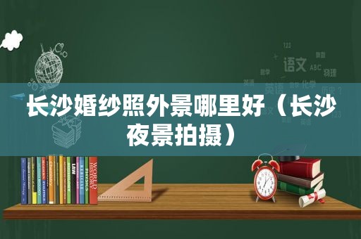 长沙婚纱照外景哪里好（长沙夜景拍摄）
