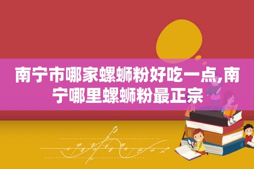 南宁市哪家螺蛳粉好吃一点,南宁哪里螺蛳粉最正宗