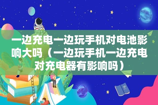 一边充电一边玩手机对电池影响大吗（一边玩手机一边充电对充电器有影响吗）