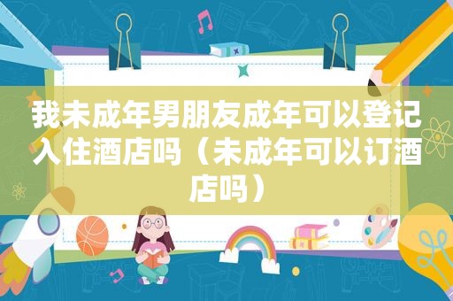 我未成年男朋友成年可以登记入住酒店吗（未成年可以订酒店吗）