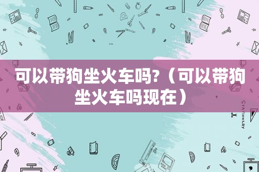 可以带狗坐火车吗?（可以带狗坐火车吗现在）