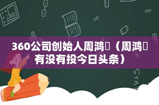 360公司创始人周鸿祎（周鸿祎有没有投今日头条）