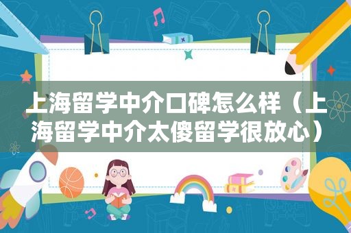 上海留学中介口碑怎么样（上海留学中介太傻留学很放心）