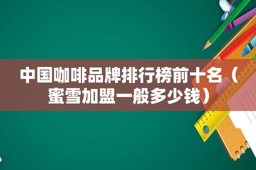 中国咖啡品牌排行榜前十名（蜜雪加盟一般多少钱）