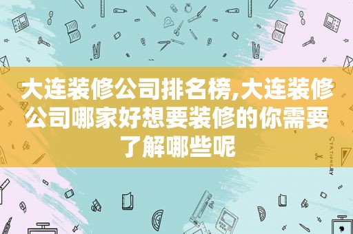 大连装修公司排名榜,大连装修公司哪家好想要装修的你需要了解哪些呢