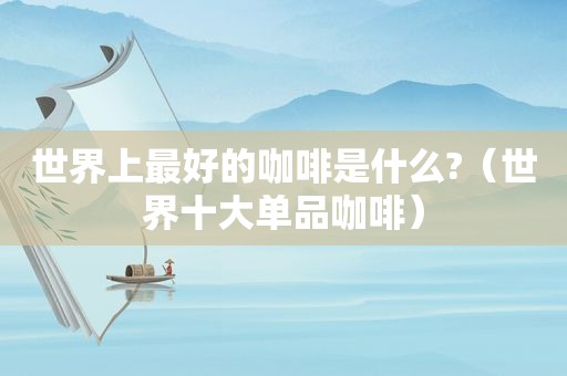 世界上最好的咖啡是什么?（世界十大单品咖啡）